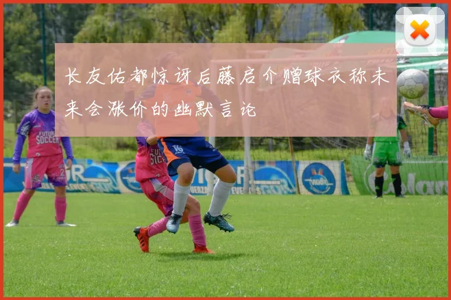 长友佑都惊讶后藤启介赠球衣称未来会涨价的幽默言论