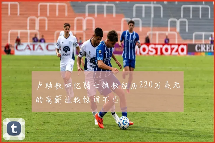 卢助教回忆骑士执教经历220万美元的高薪让我惊讶不已