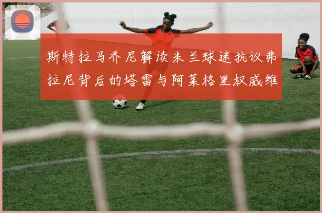 斯特拉马乔尼解读米兰球迷抗议弗拉尼背后的塔雷与阿莱格里权威维护
