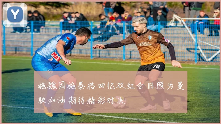 施魏因施泰格回忆双红会旧照为曼联加油期待精彩对决