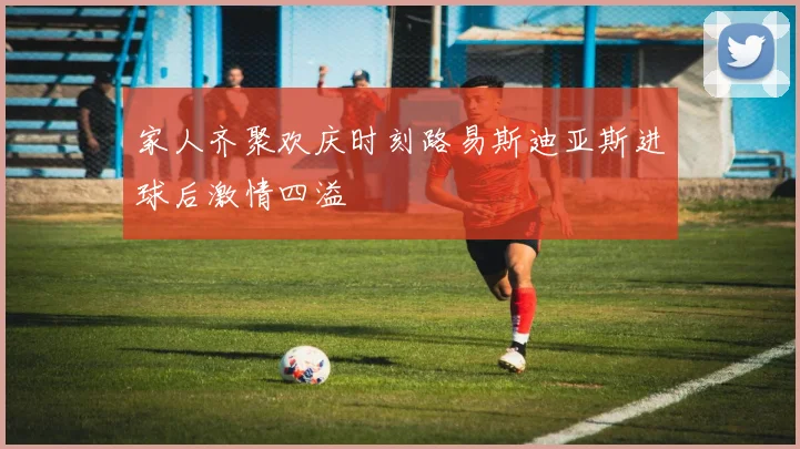 家人齐聚欢庆时刻路易斯迪亚斯进球后激情四溢
