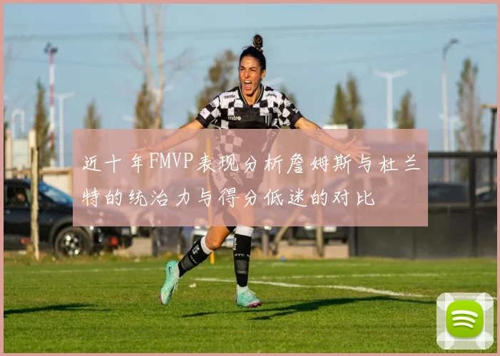近十年FMVP表现分析詹姆斯与杜兰特的统治力与得分低迷的对比