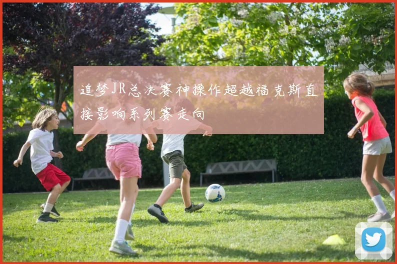 追梦JR总决赛神操作超越福克斯直接影响系列赛走向