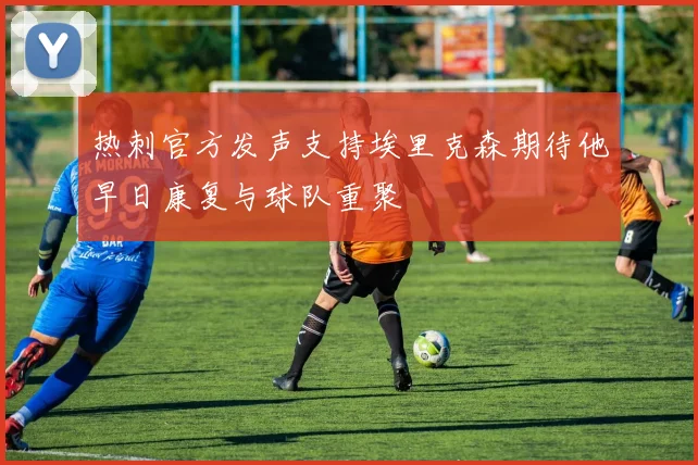 热刺官方发声支持埃里克森期待他早日康复与球队重聚