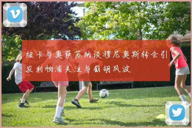 纽卡与奥萨苏纳谈穆尼奥斯转会引发利物浦关注与截胡风波