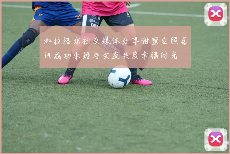 加拉格尔社交媒体分享甜蜜合照喜讯成功求婚与女友共度幸福时光