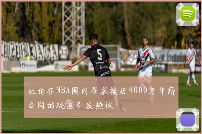 杜伦在NBA圈内寻求接近4000万年薪合同的观点引发热议