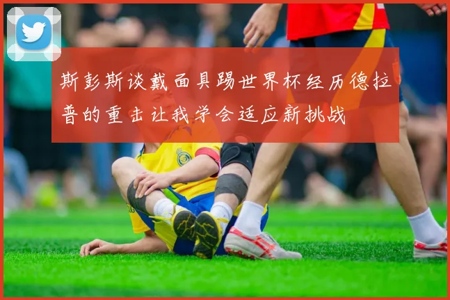 斯彭斯谈戴面具踢世界杯经历德拉普的重击让我学会适应新挑战