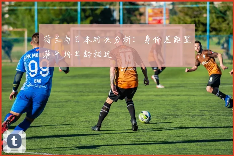 荷兰与日本对决分析：身价差距显著平均年龄相近