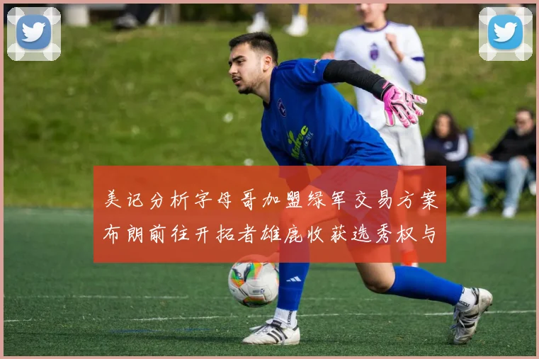 美记分析字母哥加盟绿军交易方案布朗前往开拓者雄鹿收获选秀权与年轻球员