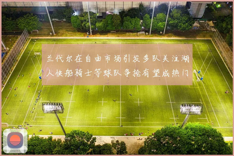 兰代尔在自由市场引发多队关注湖人快船骑士等球队争抢有望成热门球员