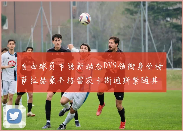 自由球员市场新动态DV9领衔身价榜萨拉赫桑乔格雷茨卡斯通斯紧随其后