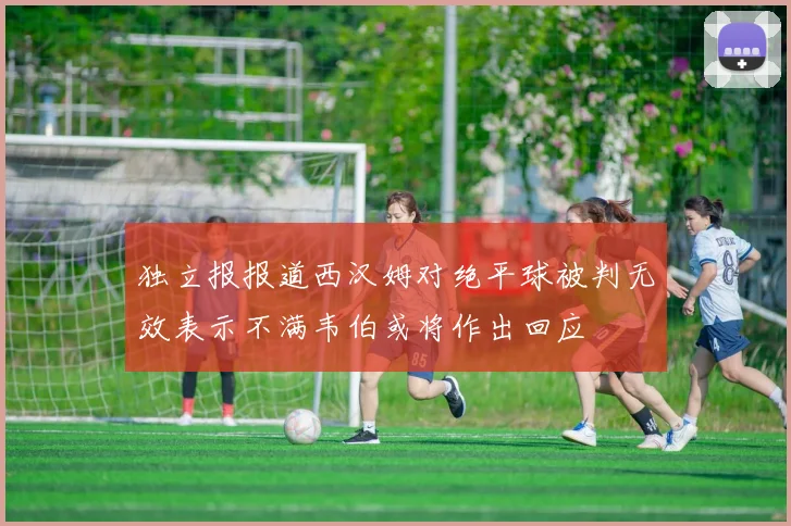 独立报报道西汉姆对绝平球被判无效表示不满韦伯或将作出回应