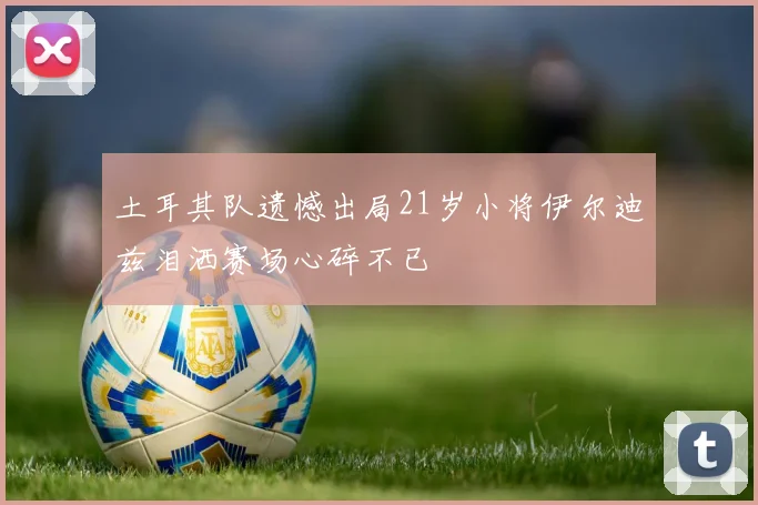 土耳其队遗憾出局21岁小将伊尔迪兹泪洒赛场心碎不已