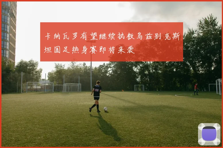 卡纳瓦罗有望继续执教乌兹别克斯坦国足热身赛即将来袭